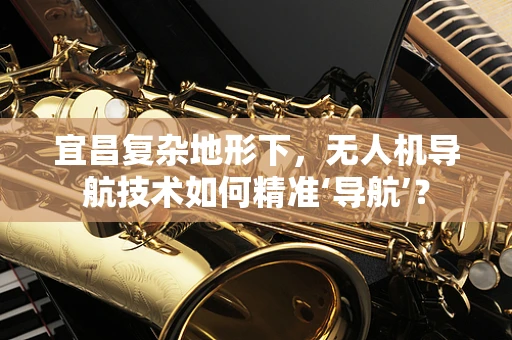 宜昌复杂地形下，无人机导航技术如何精准‘导航’？