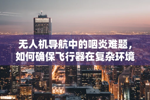无人机导航中的咽炎难题，如何确保飞行器在复杂环境下的精准通信？