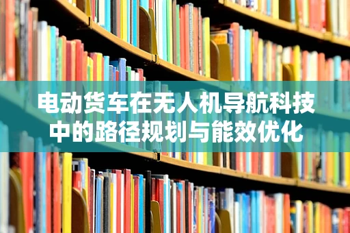 电动货车在无人机导航科技中的路径规划与能效优化