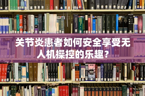 关节炎患者如何安全享受无人机操控的乐趣？