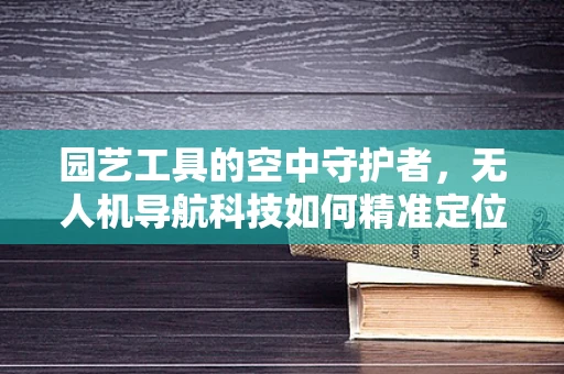 园艺工具的空中守护者，无人机导航科技如何精准定位与投放？