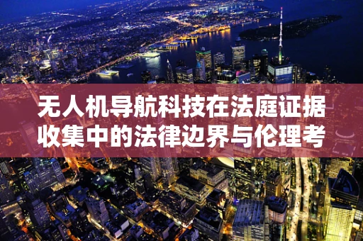 无人机导航科技在法庭证据收集中的法律边界与伦理考量