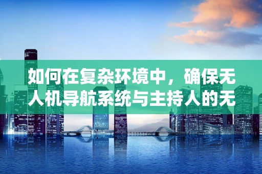 如何在复杂环境中，确保无人机导航系统与主持人的无缝协作？