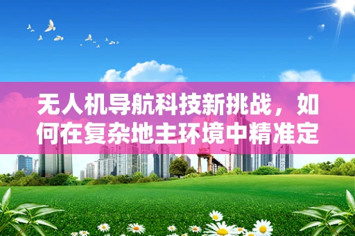 无人机导航科技新挑战，如何在复杂地主环境中精准定位？