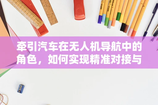 牵引汽车在无人机导航中的角色，如何实现精准对接与自主导航？