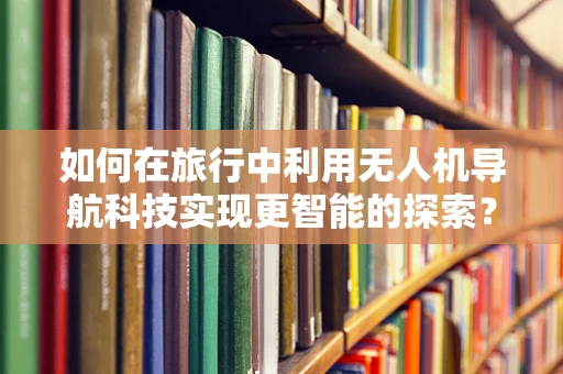 如何在旅行中利用无人机导航科技实现更智能的探索？