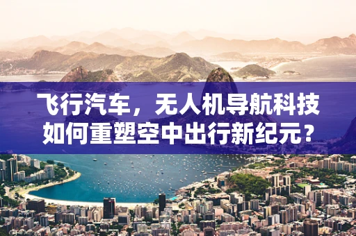 飞行汽车，无人机导航科技如何重塑空中出行新纪元？