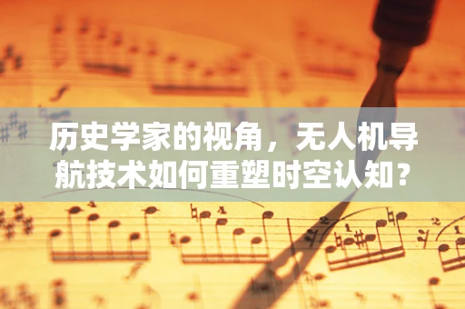 历史学家的视角，无人机导航技术如何重塑时空认知？