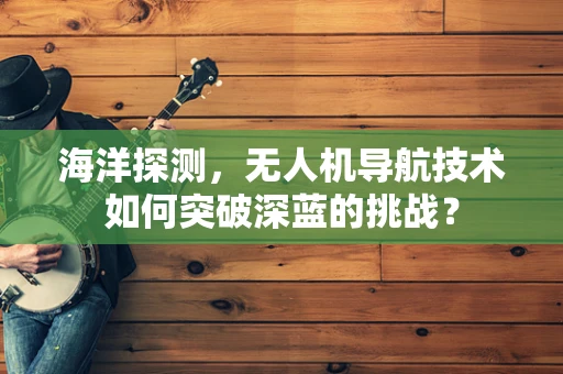 海洋探测，无人机导航技术如何突破深蓝的挑战？
