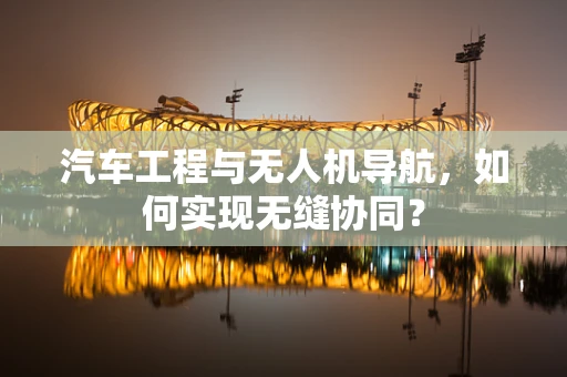 汽车工程与无人机导航，如何实现无缝协同？