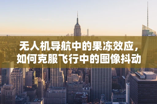 无人机导航中的果冻效应，如何克服飞行中的图像抖动？