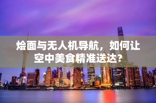 烩面与无人机导航，如何让空中美食精准送达？