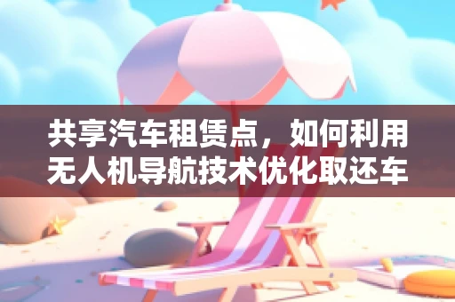 共享汽车租赁点，如何利用无人机导航技术优化取还车流程？