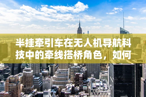 半挂牵引车在无人机导航科技中的牵线搭桥角色，如何实现精准定位与自主导航？