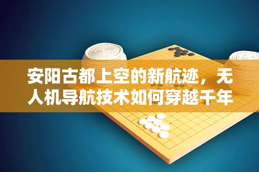 安阳古都上空的新航迹，无人机导航技术如何穿越千年城垣？