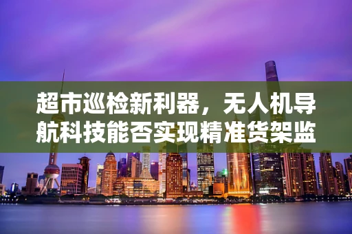 超市巡检新利器，无人机导航科技能否实现精准货架监控？
