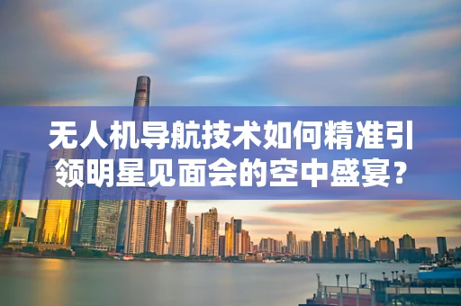 无人机导航技术如何精准引领明星见面会的空中盛宴？