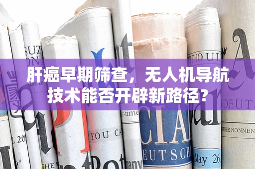 肝癌早期筛查，无人机导航技术能否开辟新路径？