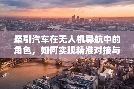 牵引汽车在无人机导航中的角色，如何实现精准对接与自主导航？
