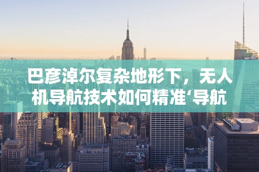 巴彦淖尔复杂地形下，无人机导航技术如何精准‘导航’？