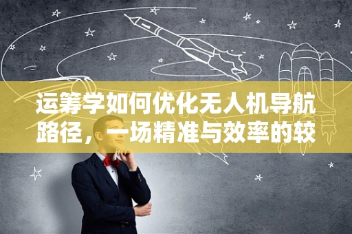 运筹学如何优化无人机导航路径，一场精准与效率的较量？
