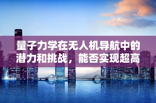 量子力学在无人机导航中的潜力和挑战，能否实现超高速精准定位？
