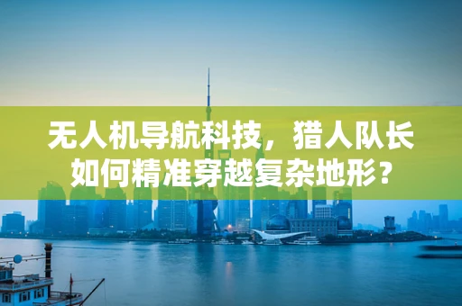 无人机导航科技，猎人队长如何精准穿越复杂地形？