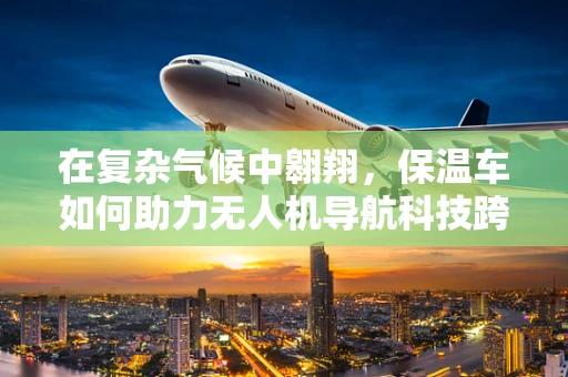 在复杂气候中翱翔，保温车如何助力无人机导航科技跨越寒冷挑战？