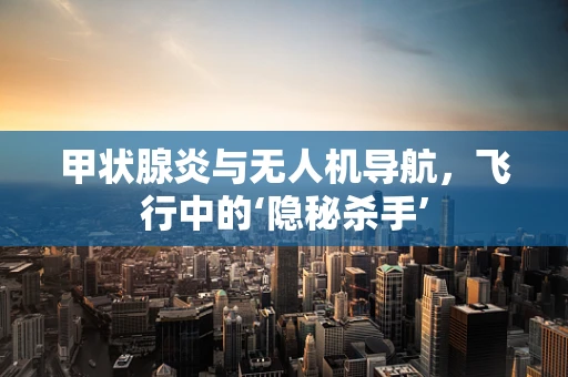 甲状腺炎与无人机导航，飞行中的‘隐秘杀手’