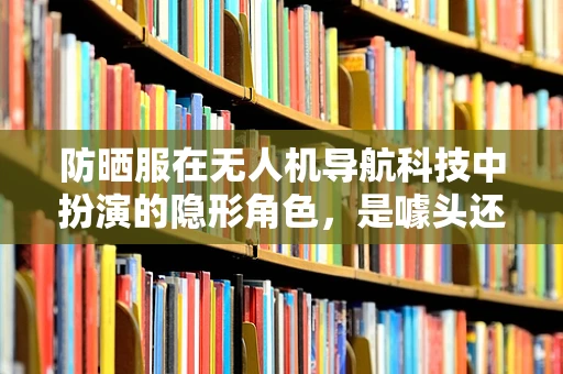 防晒服在无人机导航科技中扮演的隐形角色，是噱头还是实用创新？