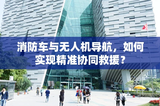 消防车与无人机导航，如何实现精准协同救援？