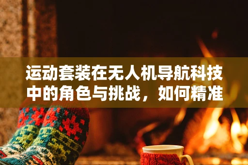 运动套装在无人机导航科技中的角色与挑战，如何精准匹配与优化？
