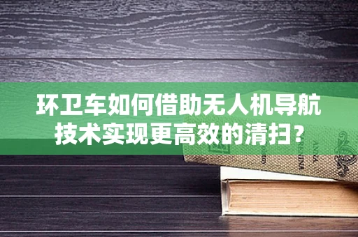 环卫车如何借助无人机导航技术实现更高效的清扫？