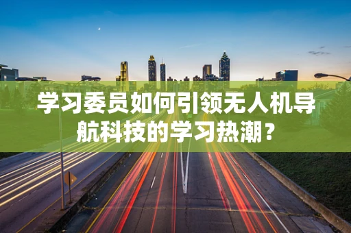 学习委员如何引领无人机导航科技的学习热潮？