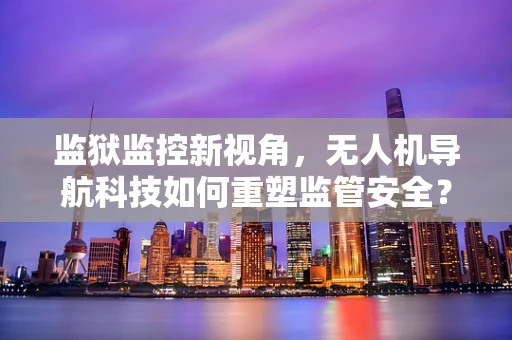 监狱监控新视角，无人机导航科技如何重塑监管安全？