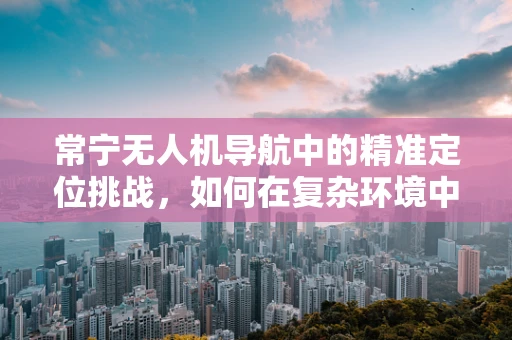 常宁无人机导航中的精准定位挑战，如何在复杂环境中实现高精度飞行？