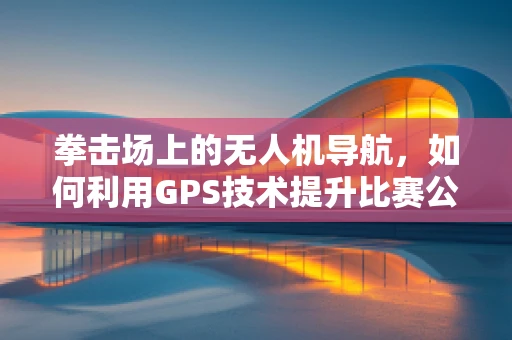 拳击场上的无人机导航，如何利用GPS技术提升比赛公平性？