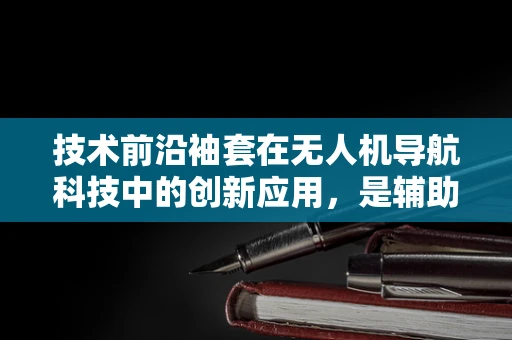 技术前沿袖套在无人机导航科技中的创新应用，是辅助还是新挑战？
