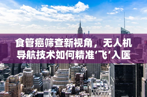 食管癌筛查新视角，无人机导航技术如何精准‘飞’入医疗前线？