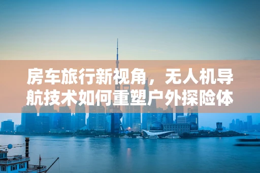 房车旅行新视角，无人机导航技术如何重塑户外探险体验？