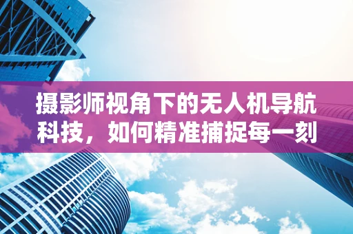 摄影师视角下的无人机导航科技，如何精准捕捉每一刻？