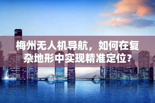 梅州无人机导航，如何在复杂地形中实现精准定位？