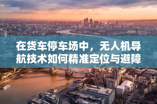 在货车停车场中，无人机导航技术如何精准定位与避障？