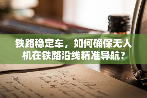 铁路稳定车，如何确保无人机在铁路沿线精准导航？