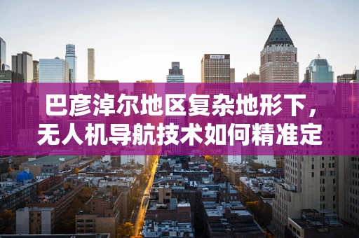 巴彦淖尔地区复杂地形下，无人机导航技术如何精准定位？