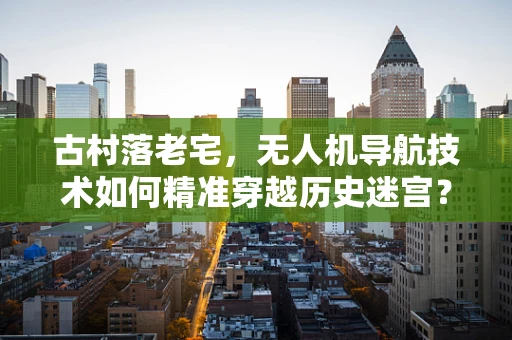 古村落老宅，无人机导航技术如何精准穿越历史迷宫？