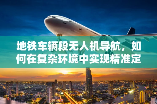 地铁车辆段无人机导航，如何在复杂环境中实现精准定位？