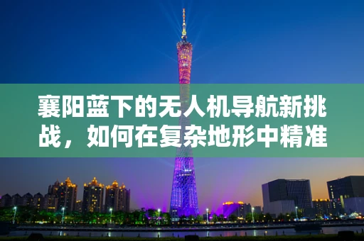 襄阳蓝下的无人机导航新挑战，如何在复杂地形中精准定位？