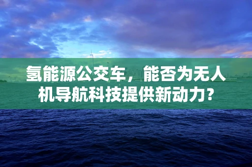 氢能源公交车，能否为无人机导航科技提供新动力？