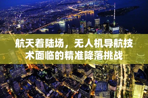 航天着陆场，无人机导航技术面临的精准降落挑战
